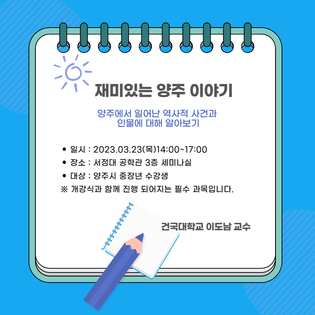 재미있는 양주 이야기 양주에서 일어난 역사적 사건과 인물에 대해 알아보기 일시 : 2023.03.23(목) 14:00~17:00 장소 : 서정대 공학관 3층 세미나실 대상 : 양주시 중장년 수강생 ※ 개강식과 함께 진행 되어지는 필수 과목입니다. 건국대학교 이도남 교수