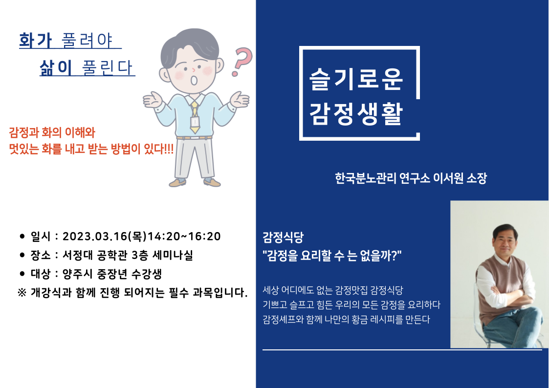 화가 풀려야 삶이 풀린다 감정과 화의 이해와 멋있는 화를 내고 받는 방법이 있다!! 슬기로운 감정생활 한국분노관리 연구소 이서원 소장 감정식당 "감정을 요리할 수 는 없을까?" 세상 어디에도 없는 감정맛집 감정식당 기쁘고 슬프고 힘든 우리의 모든 감정을 요리하다 감정셰프와 함께 나만의 황금레시피를 만든다. 일시 : 2023.03.16.(목) 14:20~16:20 장소 : 서정대 공학관 3층 세미나실 대상 : 양주시 중장년 수강생 ※ 개강식과 함께 진행 되어지는 필수 과목입니다.