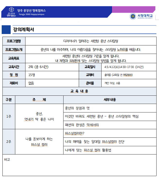 강의계획서 프로그램명 : 중년의 세련된 자기관리(디자이너가 알려주는 세련된 중년 스타일링) 프로그램소개 : 중년의 나를 마주하며, 나의 아름다움을 찾아내는 스타일링 노하우를 배웁니다. 교육목표: 세련된 중년의 스타일링 기준을 알게 됩니다. 내 체형과 피부톤에 맞는 스타일링 방법을 알게 됩니다. 교육시간 : 2회(총6시간) 교육일시:14:30~17:30(3시간) 정원:15명 교재비:출력물(교육일 전 메일발송) 재료비:없음 준비물:개인의상, 소 품 교육내용 : 1주-중년, 멋내기 딱 좋은 나이-중년의 장점과 멋, 이것만 바꿔도 세련된 중년-중년 스타일링의 핵심, 패션의 완성은 악세서리, 2주-나를 돋보이게 하는 퍼스널 컬러-퍼스널컬러란?, 나의 매력을 찾는 일대일 퍼스널컬러 진단, 나에게 맞는 퍼스널 컬러 활용법